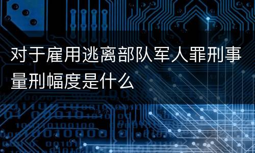 对于雇用逃离部队军人罪刑事量刑幅度是什么