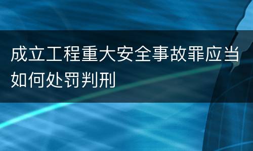 成立工程重大安全事故罪应当如何处罚判刑