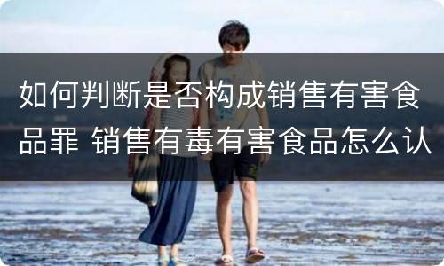 如何判断是否构成销售有害食品罪 销售有毒有害食品怎么认定明知与不知