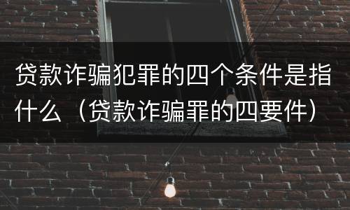 贷款诈骗犯罪的四个条件是指什么（贷款诈骗罪的四要件）
