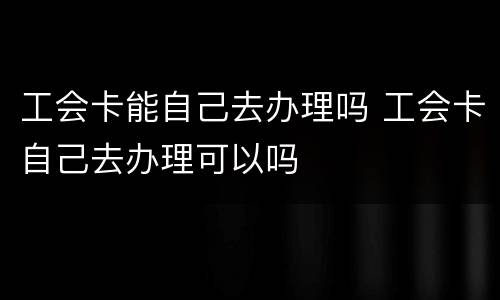 工会卡能自己去办理吗 工会卡自己去办理可以吗
