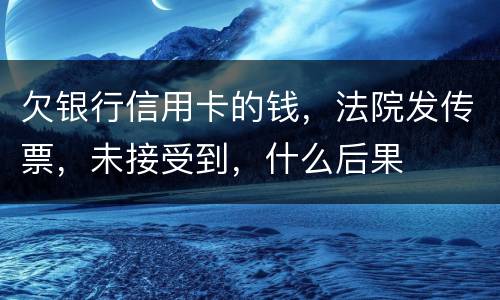 欠银行信用卡的钱，法院发传票，未接受到，什么后果