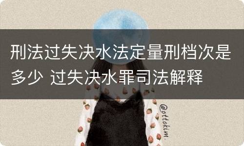 刑法过失决水法定量刑档次是多少 过失决水罪司法解释