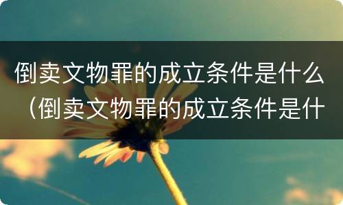 倒卖文物罪的成立条件是什么（倒卖文物罪的成立条件是什么呢）