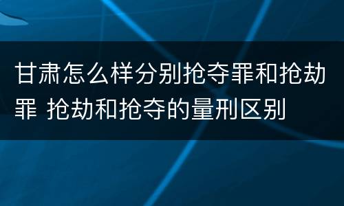 甘肃怎么样分别抢夺罪和抢劫罪 抢劫和抢夺的量刑区别