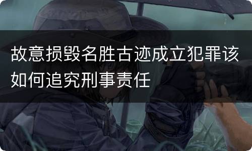 故意损毁名胜古迹成立犯罪该如何追究刑事责任