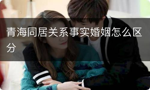 青海同居关系事实婚姻怎么区分