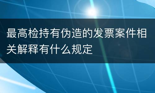最高检持有伪造的发票案件相关解释有什么规定