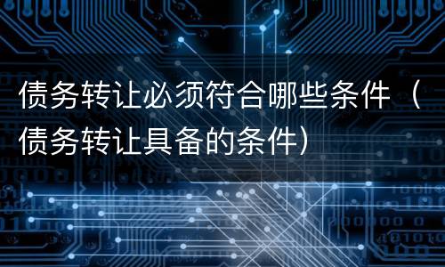 债务转让必须符合哪些条件（债务转让具备的条件）