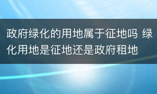 政府绿化的用地属于征地吗 绿化用地是征地还是政府租地