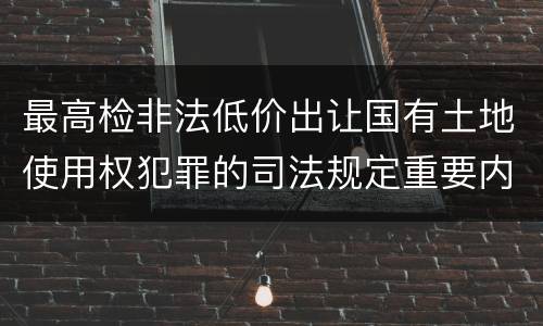 最高检非法低价出让国有土地使用权犯罪的司法规定重要内容是什么