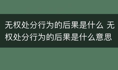 无权处分行为的后果是什么 无权处分行为的后果是什么意思