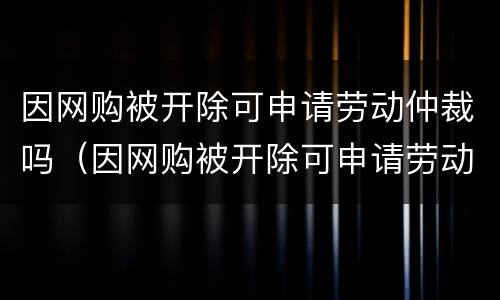 因网购被开除可申请劳动仲裁吗（因网购被开除可申请劳动仲裁吗怎么办）