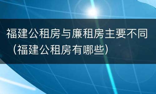 福建公租房与廉租房主要不同（福建公租房有哪些）