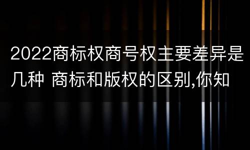 2022商标权商号权主要差异是几种 商标和版权的区别,你知道多少?