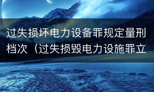 过失损坏电力设备罪规定量刑档次（过失损毁电力设施罪立案标准）