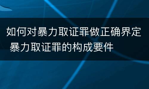 如何对暴力取证罪做正确界定 暴力取证罪的构成要件