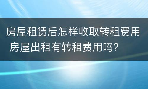 房屋租赁后怎样收取转租费用 房屋出租有转租费用吗?