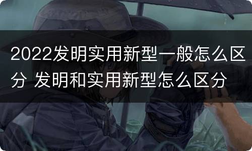 2022发明实用新型一般怎么区分 发明和实用新型怎么区分