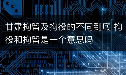 甘肃拘留及拘役的不同到底 拘役和拘留是一个意思吗