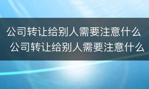 公司转让给别人需要注意什么 公司转让给别人需要注意什么细节