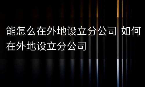 能怎么在外地设立分公司 如何在外地设立分公司