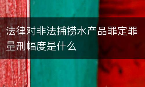 法律对非法捕捞水产品罪定罪量刑幅度是什么
