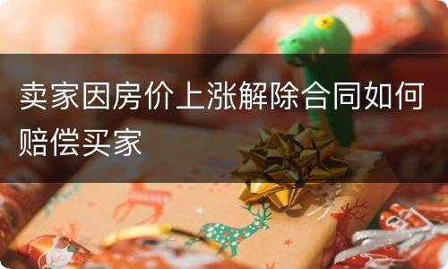 卖家因房价上涨解除合同如何赔偿买家