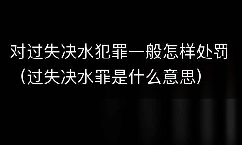 对过失决水犯罪一般怎样处罚（过失决水罪是什么意思）