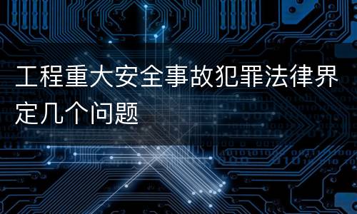 工程重大安全事故犯罪法律界定几个问题