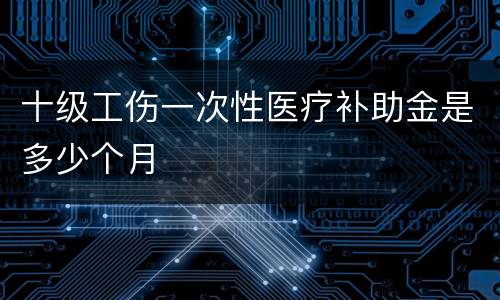 十级工伤一次性医疗补助金是多少个月