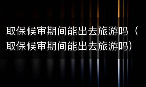 取保候审期间能出去旅游吗（取保候审期间能出去旅游吗）