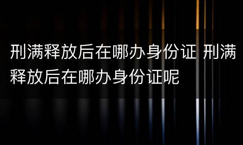 刑满释放后在哪办身份证 刑满释放后在哪办身份证呢