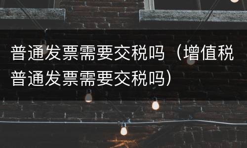普通发票需要交税吗（增值税普通发票需要交税吗）