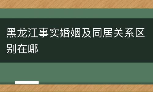 黑龙江事实婚姻及同居关系区别在哪