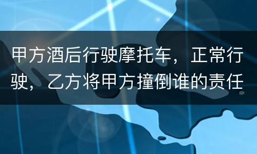 甲方酒后行驶摩托车，正常行驶，乙方将甲方撞倒谁的责任大一些