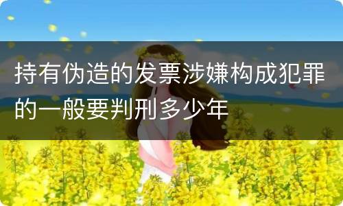 持有伪造的发票涉嫌构成犯罪的一般要判刑多少年