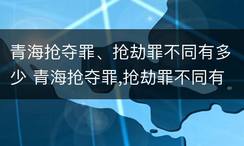 青海抢夺罪、抢劫罪不同有多少 青海抢夺罪,抢劫罪不同有多少种