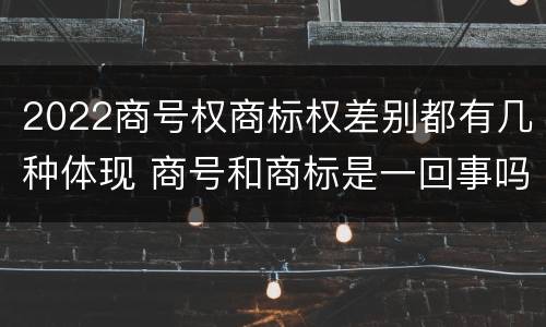 2022商号权商标权差别都有几种体现 商号和商标是一回事吗