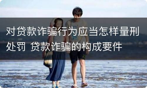 对贷款诈骗行为应当怎样量刑处罚 贷款诈骗的构成要件
