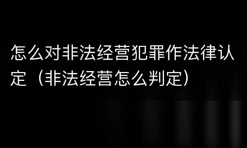 怎么对非法经营犯罪作法律认定（非法经营怎么判定）