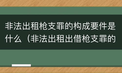 非法出租枪支罪的构成要件是什么（非法出租出借枪支罪的主体）