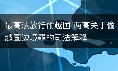 最高法放行偷越国 两高关于偷越国边境罪的司法解释