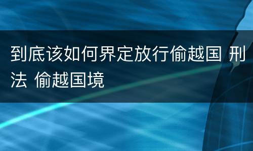 到底该如何界定放行偷越国 刑法 偷越国境