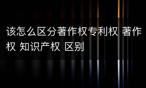 该怎么区分著作权专利权 著作权 知识产权 区别