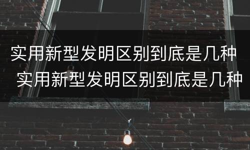 实用新型发明区别到底是几种 实用新型发明区别到底是几种类型