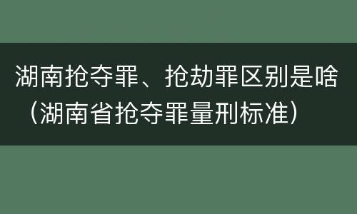 湖南抢夺罪、抢劫罪区别是啥（湖南省抢夺罪量刑标准）