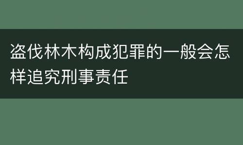 盗伐林木构成犯罪的一般会怎样追究刑事责任