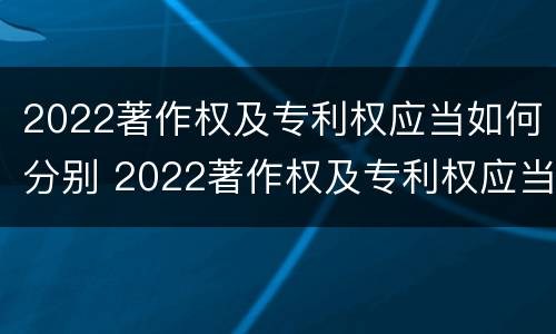 2022著作权及专利权应当如何分别 2022著作权及专利权应当如何分别使用