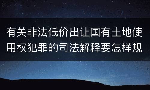 有关非法低价出让国有土地使用权犯罪的司法解释要怎样规定